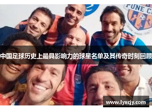 中国足球历史上最具影响力的球星名单及其传奇时刻回顾