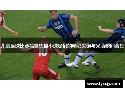 儿童足球比赛搞笑集锦小球员们的精彩失误与呆萌瞬间合集